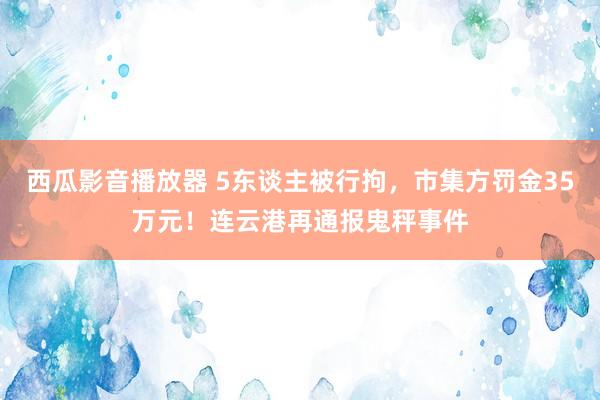 西瓜影音播放器 5东谈主被行拘，市集方罚金35万元！连云港再通报鬼秤事件