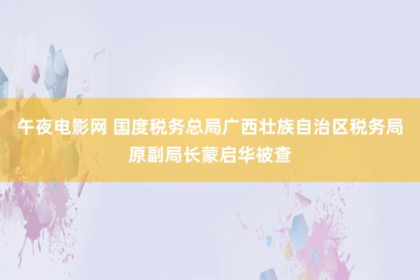 午夜电影网 国度税务总局广西壮族自治区税务局原副局长蒙启华被查