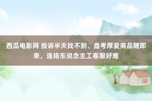 西瓜电影网 投诉半天找不到、盘考厚爱商品随即来，连络东说念主工客服好难