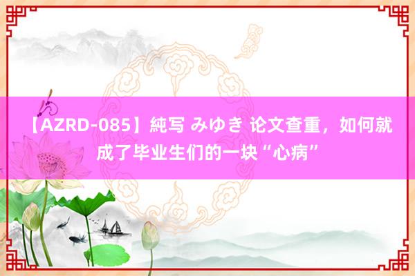 【AZRD-085】純写 みゆき 论文查重，如何就成了毕业生们的一块“心病”