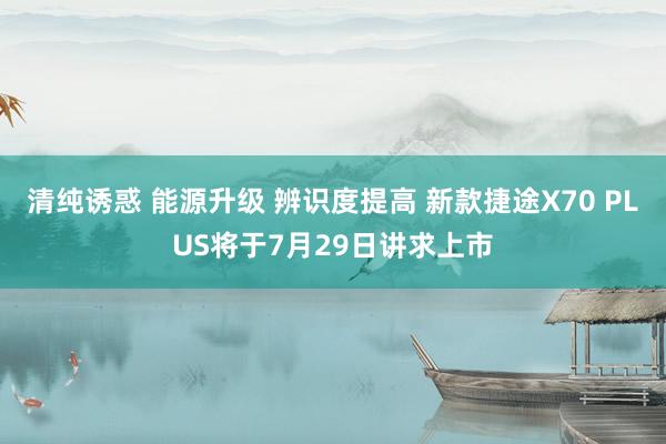 清纯诱惑 能源升级 辨识度提高 新款捷途X70 PLUS将于7月29日讲求上市