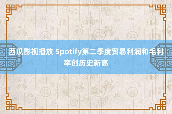 西瓜影视播放 Spotify第二季度贸易利润和毛利率创历史新高