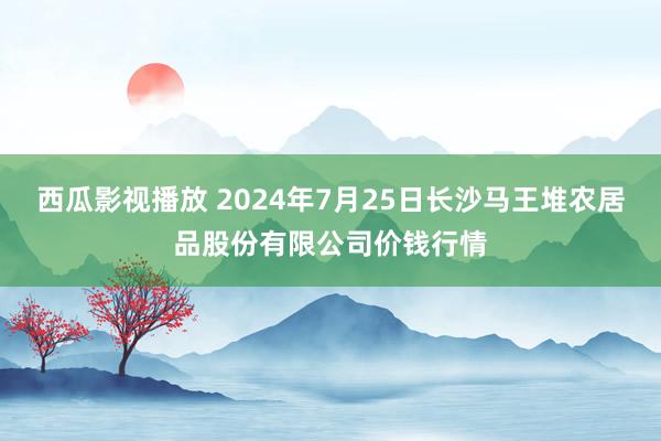 西瓜影视播放 2024年7月25日长沙马王堆农居品股份有限公司价钱行情