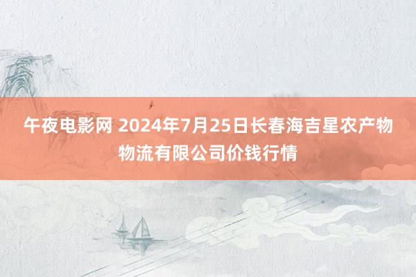 午夜电影网 2024年7月25日长春海吉星农产物物流有限公司价钱行情