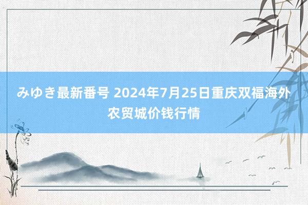 みゆき最新番号 2024年7月25日重庆双福海外农贸城价钱行情