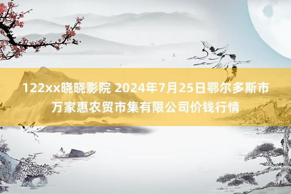 122xx晓晓影院 2024年7月25日鄂尔多斯市万家惠农贸市集有限公司价钱行情