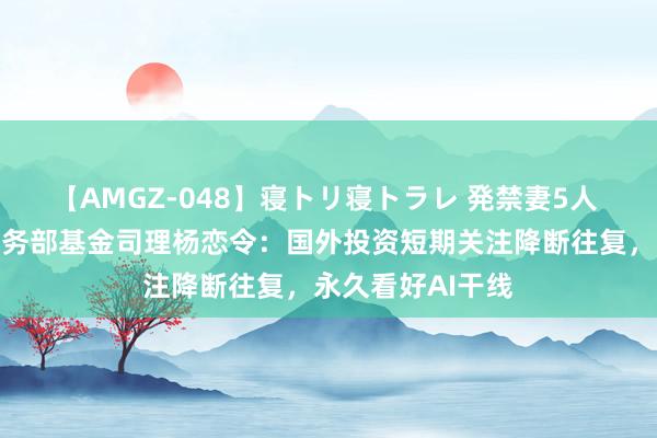 【AMGZ-048】寝トリ寝トラレ 発禁妻5人 天弘基金国际业务部基金司理杨恋令：国外投资短期关注降断往复，永久看好AI干线