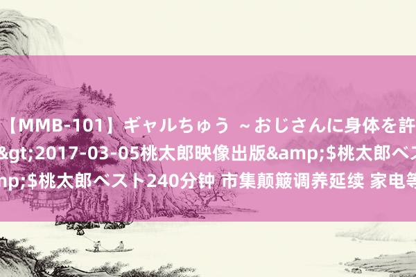 【MMB-101】ギャルちゅう ～おじさんに身体を許した8人～</a>2017-03-05桃太郎映像出版&$桃太郎ベスト240分钟 市集颠簸调养延续 家电等行业获资金深嗜！