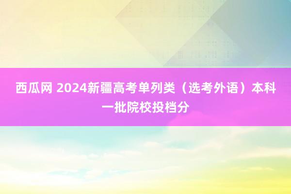 西瓜网 2024新疆高考单列类（选考外语）本科一批院校投档分