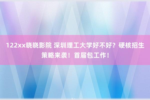 122xx晓晓影院 深圳理工大学好不好？硬核招生策略来袭！首届包工作！