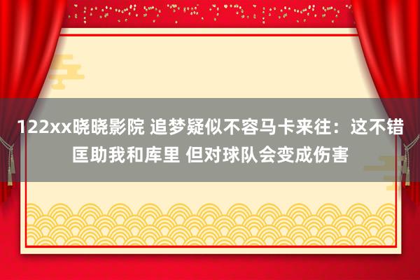 122xx晓晓影院 追梦疑似不容马卡来往：这不错匡助我和库里 但对球队会变成伤害