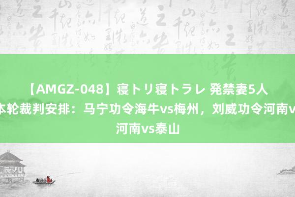 【AMGZ-048】寝トリ寝トラレ 発禁妻5人 中超本轮裁判安排：马宁功令海牛vs梅州，刘威功令河南vs泰山