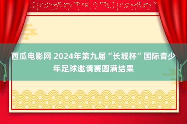 西瓜电影网 2024年第九届“长城杯”国际青少年足球邀请赛圆满结果