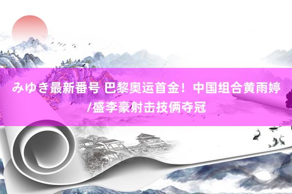 みゆき最新番号 巴黎奥运首金！中国组合黄雨婷/盛李豪射击技俩夺冠