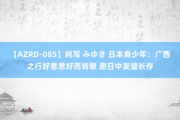 【AZRD-085】純写 みゆき 日本青少年：广西之行好意思好而转眼 愿日中友谊长存