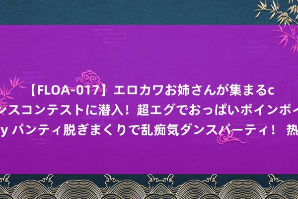 【FLOA-017】エロカワお姉さんが集まるclubのエロティックダンスコンテストに潜入！超エグでおっぱいボインボイン、汗だく全裸Body パンティ脱ぎまくりで乱痴気ダンスパーティ！ 热诚“篮”不住 第八届广西万村篮球赛龙圩戋戋级赛开赛啦