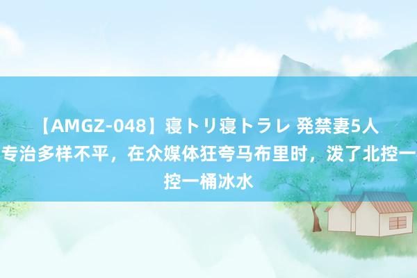 【AMGZ-048】寝トリ寝トラレ 発禁妻5人 深圳队专治多样不平，在众媒体狂夸马布里时，泼了北控一桶冰水