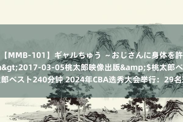 【MMB-101】ギャルちゅう ～おじさんに身体を許した8人～</a>2017-03-05桃太郎映像出版&$桃太郎ベスト240分钟 2024年CBA选秀大会举行：29名球员被选，谢智杰当选状元