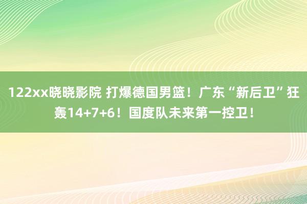 122xx晓晓影院 打爆德国男篮！广东“新后卫”狂轰14+7+6！国度队未来第一控卫！