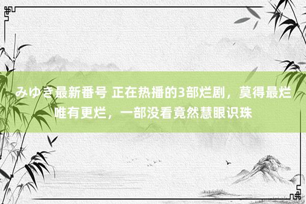 みゆき最新番号 正在热播的3部烂剧，莫得最烂唯有更烂，一部没看竟然慧眼识珠