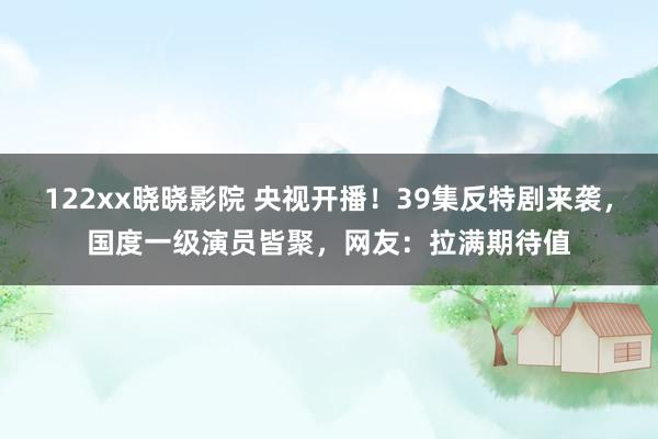 122xx晓晓影院 央视开播！39集反特剧来袭，国度一级演员皆聚，网友：拉满期待值