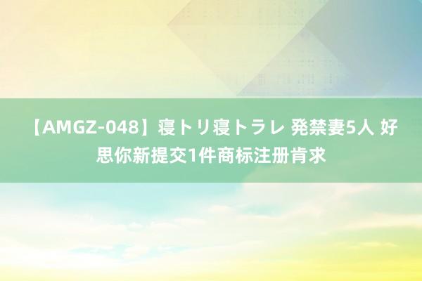 【AMGZ-048】寝トリ寝トラレ 発禁妻5人 好思你新提交1件商标注册肯求