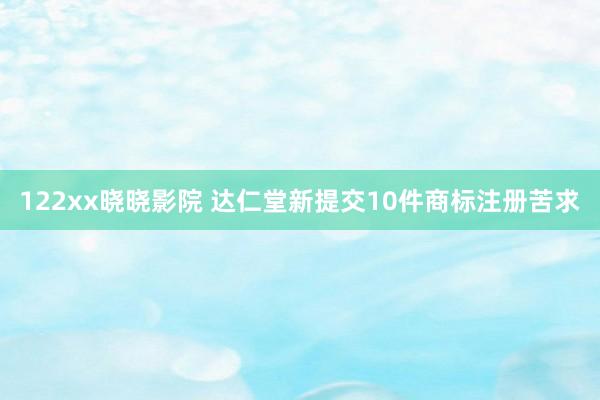 122xx晓晓影院 达仁堂新提交10件商标注册苦求