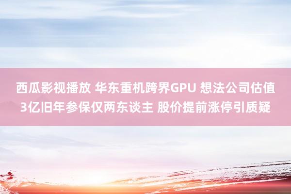 西瓜影视播放 华东重机跨界GPU 想法公司估值3亿旧年参保仅两东谈主 股价提前涨停引质疑