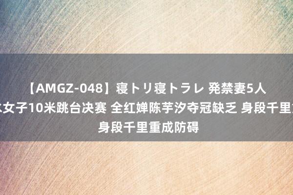 【AMGZ-048】寝トリ寝トラレ 発禁妻5人 巴黎跳水女子10米跳台决赛 全红婵陈芋汐夺冠缺乏 身段千里重成防碍