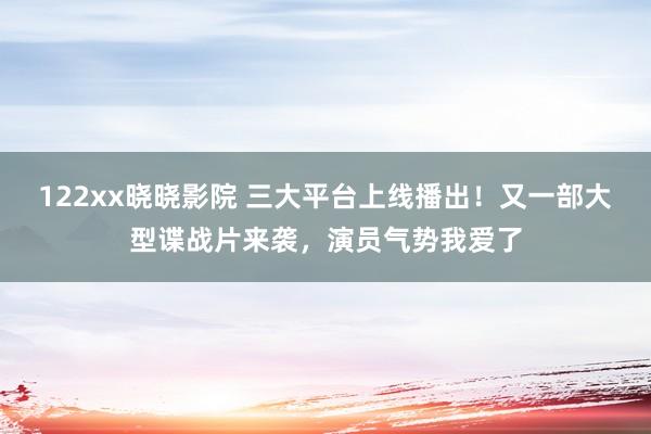 122xx晓晓影院 三大平台上线播出！又一部大型谍战片来袭，演员气势我爱了