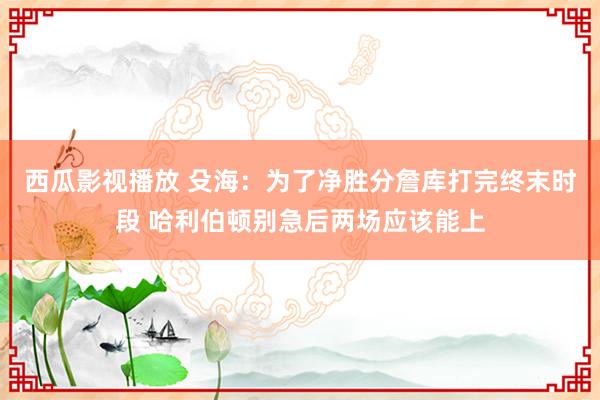 西瓜影视播放 殳海：为了净胜分詹库打完终末时段 哈利伯顿别急后两场应该能上