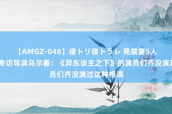 【AMGZ-048】寝トリ寝トラレ 発禁妻5人 齐有戏｜专访导演乌尔善：《异东谈主之下》的演员们齐没演过这种格调