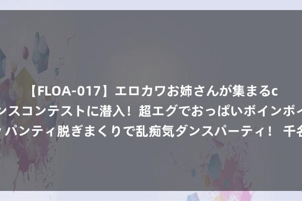 【FLOA-017】エロカワお姉さんが集まるclubのエロティックダンスコンテストに潜入！超エグでおっぱいボインボイン、汗だく全裸Body パンティ脱ぎまくりで乱痴気ダンスパーティ！ 千名好意思军被斩首，番邦武装纪律被炸，俄连忙表态，中国登陆舰抵非