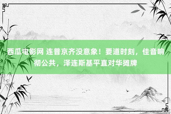 西瓜电影网 连普京齐没意象！要道时刻，佳音响彻公共，泽连斯基平直对华摊牌