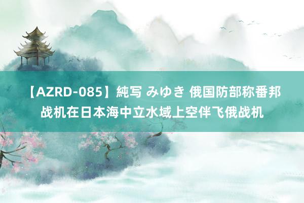 【AZRD-085】純写 みゆき 俄国防部称番邦战机在日本海中立水域上空伴飞俄战机