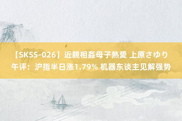 【SKSS-026】近親相姦母子熱愛 上原さゆり 午评：沪指半日涨1.79% 机器东谈主见解强势