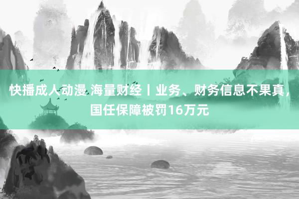 快播成人动漫 海量财经丨业务、财务信息不果真，国任保障被罚16万元