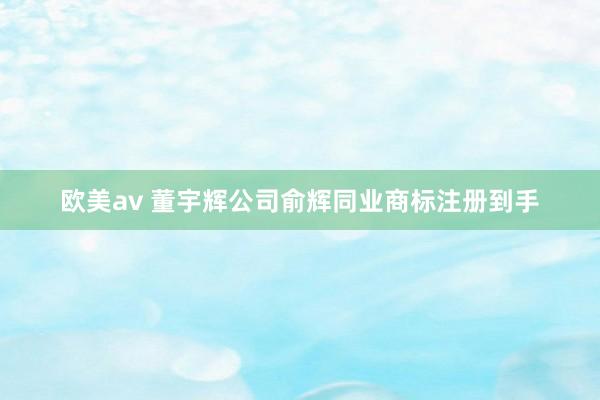 欧美av 董宇辉公司俞辉同业商标注册到手