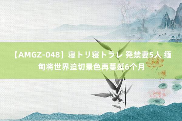 【AMGZ-048】寝トリ寝トラレ 発禁妻5人 缅甸将世界迫切景色再蔓延6个月