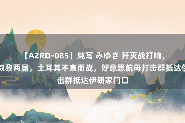 【AZRD-085】純写 みゆき 歼灭战打响，以军入侵叙黎两国，土耳其不宣而战，好意思航母打击群抵达伊朗家门口