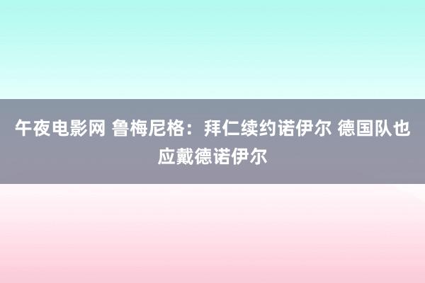 午夜电影网 鲁梅尼格：拜仁续约诺伊尔 德国队也应戴德诺伊尔