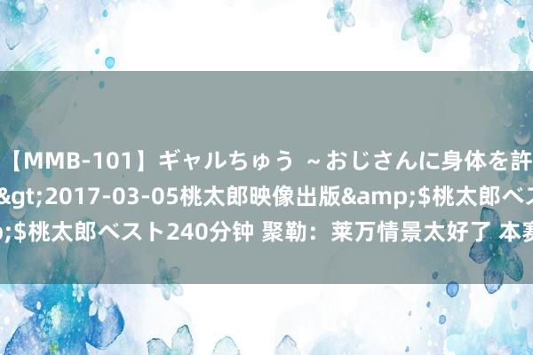 【MMB-101】ギャルちゅう ～おじさんに身体を許した8人～</a>2017-03-05桃太郎映像出版&$桃太郎ベスト240分钟 聚勒：莱万情景太好了 本赛季进球八成超30个