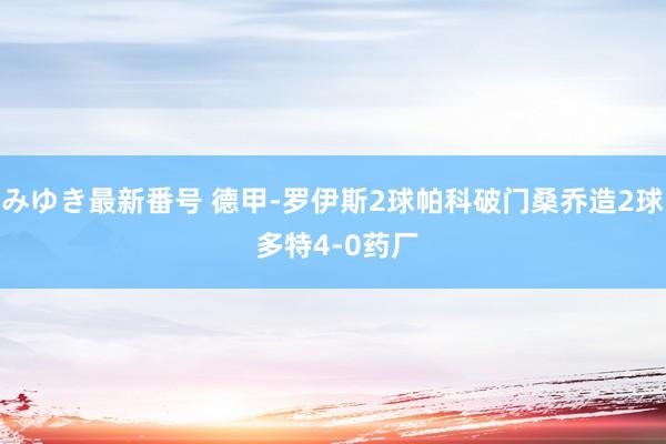 みゆき最新番号 德甲-罗伊斯2球帕科破门桑乔造2球 多特4-0药厂