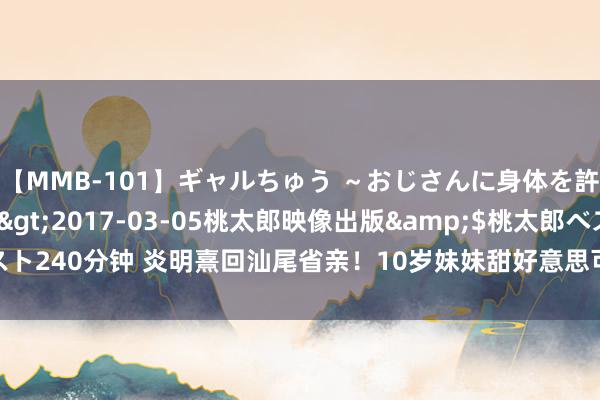 【MMB-101】ギャルちゅう ～おじさんに身体を許した8人～</a>2017-03-05桃太郎映像出版&$桃太郎ベスト240分钟 炎明熹回汕尾省亲！10岁妹妹甜好意思可人弟弟变帅小伙，家中环境朴素