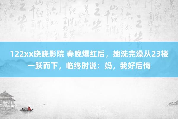 122xx晓晓影院 春晚爆红后，她洗完澡从23楼一跃而下，临终时说：妈，我好后悔