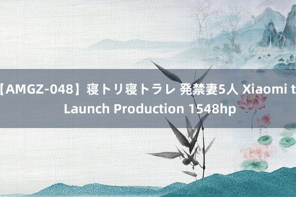 【AMGZ-048】寝トリ寝トラレ 発禁妻5人 Xiaomi to Launch Production 1548hp