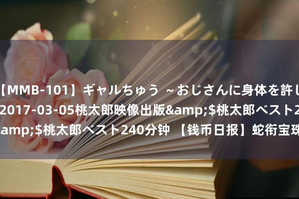 【MMB-101】ギャルちゅう ～おじさんに身体を許した8人～</a>2017-03-05桃太郎映像出版&$桃太郎ベスト240分钟 【钱币日报】蛇衔宝珠 祥瑞如意