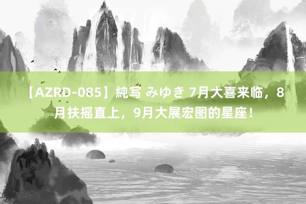 【AZRD-085】純写 みゆき 7月大喜来临，8月扶摇直上，9月大展宏图的星座！