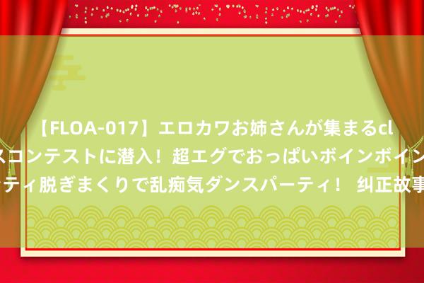 【FLOA-017】エロカワお姉さんが集まるclubのエロティックダンスコンテストに潜入！超エグでおっぱいボインボイン、汗だく全裸Body パンティ脱ぎまくりで乱痴気ダンスパーティ！ 纠正故事｜从109枚到1枚——“一枚钤记管审批”跑出纠正“加快度”