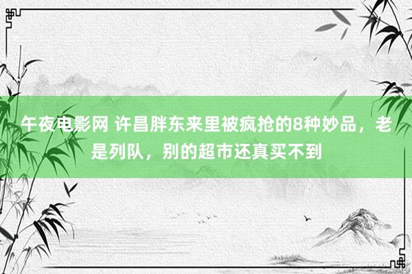 午夜电影网 许昌胖东来里被疯抢的8种妙品，老是列队，别的超市还真买不到